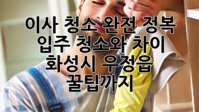🏠✨ 이사 청소 완전 정복! 입주 청소와 차이, 화성시 우정읍 꿀팁까지!